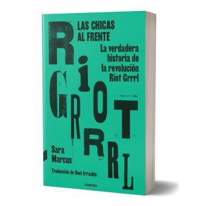 LAS CHICAS AL FRENTE. LA VERDADERA HISTORIA DE LA REVOLUCIÓN RIOT GRRRL. Sara Marcus